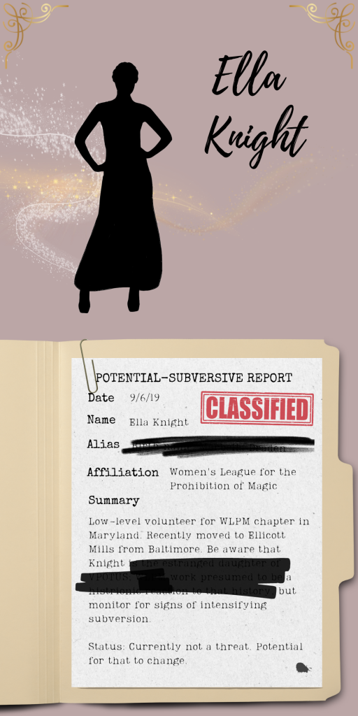 Image shows a silhouette of Ella Knight at the top beside her stylized name, sparkles of magic swirling around her. Beneath that, a piece of paper clipped to a manilla envelope has these elements: A red "classified" stamp, an ink smudge and this text with information redacted with a black pen. "Potential-Subversive Report. Date: 9/6/19. Name: Ella Knight. Alias: [redacted]. Affiliation: Women's League for the Prohibition of Magic. Summary: Low-level volunteer for WLPM chapter in Maryland. Recently moved to Ellicott Mills from Baltimore. Be aware that Knight [redacted] a [redacted] but monitor for signs of intensifying subversion. Status: Currently not a threat. Potential for that to change."
